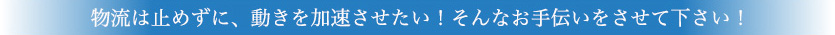 物流は止めずに、動きを加速させたい！そんなお手伝いをさせて下さい！